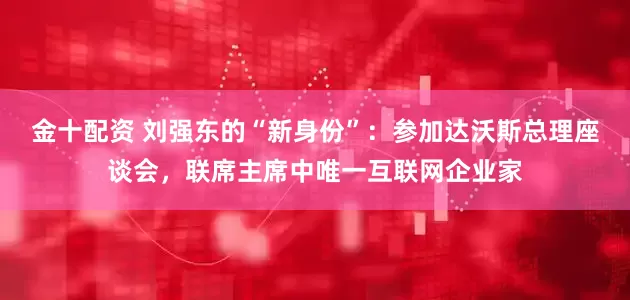 金十配资 刘强东的“新身份”：参加达沃斯总理座谈会，联席主席中唯一互联网企业家