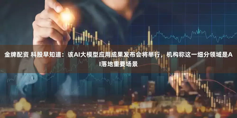 金牌配资 科股早知道：该AI大模型应用成果发布会将举行，机构称这一细分领域是AI落地重要场景