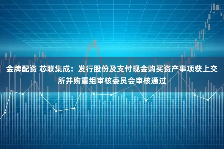 金牌配资 芯联集成：发行股份及支付现金购买资产事项获上交所并购重组审核委员会审核通过