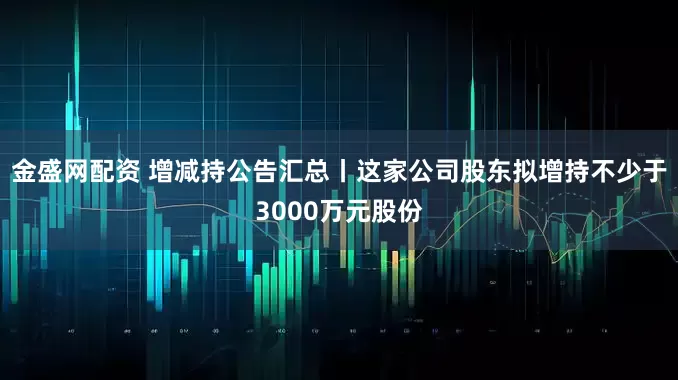 金盛网配资 增减持公告汇总丨这家公司股东拟增持不少于3000万元股份