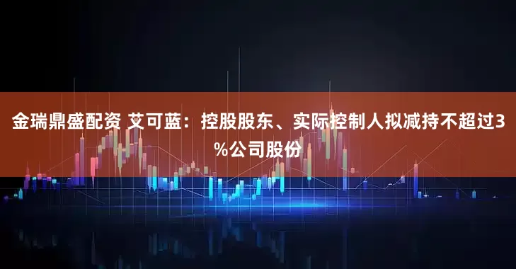 金瑞鼎盛配资 艾可蓝：控股股东、实际控制人拟减持不超过3%公司股份