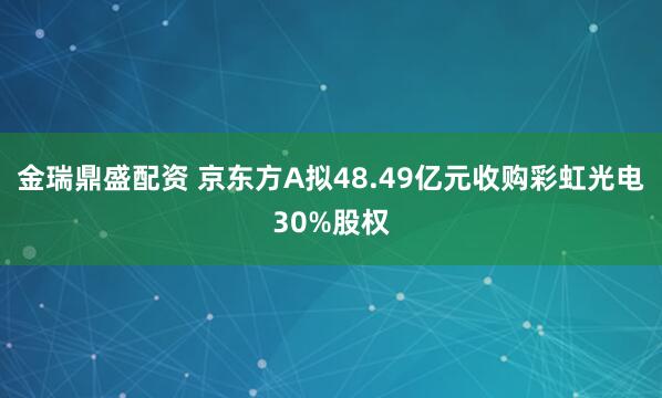 金瑞鼎盛配资 京东方A拟48.49亿元收购彩虹光电30%股权