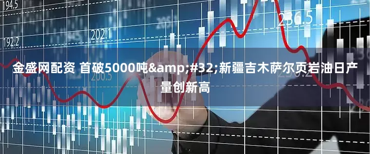 金盛网配资 首破5000吨 新疆吉木萨尔页岩油日产量创新高