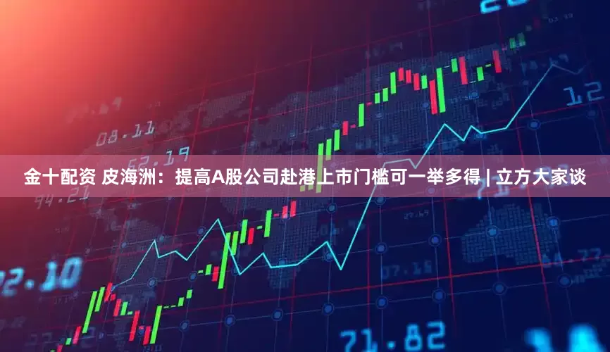金十配资 皮海洲：提高A股公司赴港上市门槛可一举多得 | 立方大家谈