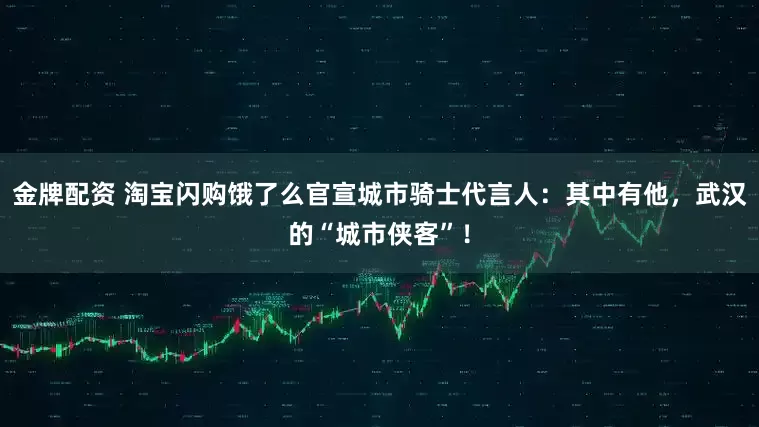 金牌配资 淘宝闪购饿了么官宣城市骑士代言人：其中有他，武汉的“城市侠客”！