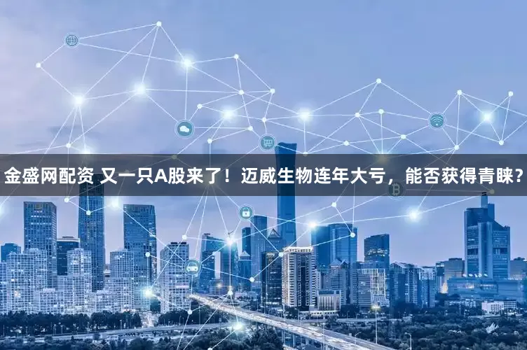 金盛网配资 又一只A股来了！迈威生物连年大亏，能否获得青睐？