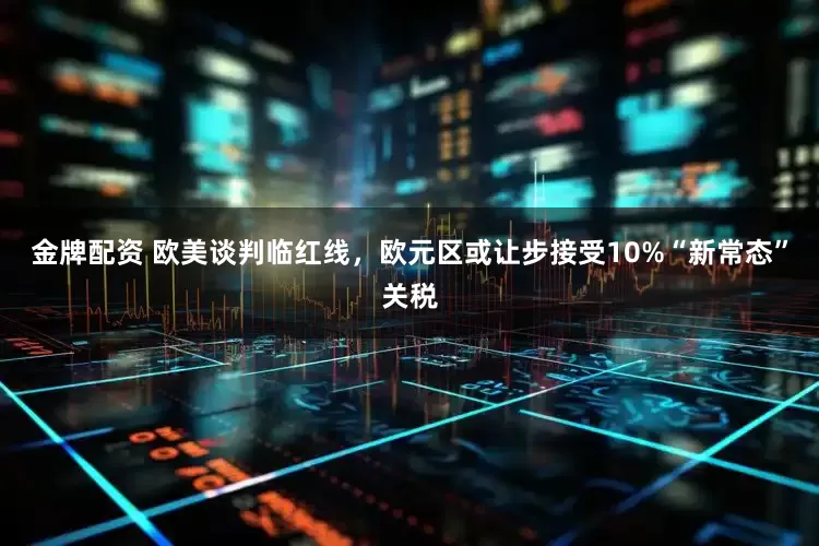 金牌配资 欧美谈判临红线，欧元区或让步接受10%“新常态”关税