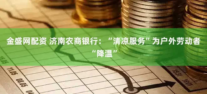 金盛网配资 济南农商银行：“清凉服务”为户外劳动者“降温”