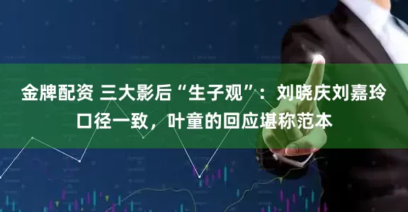 金牌配资 三大影后“生子观”：刘晓庆刘嘉玲口径一致，叶童的回应堪称范本